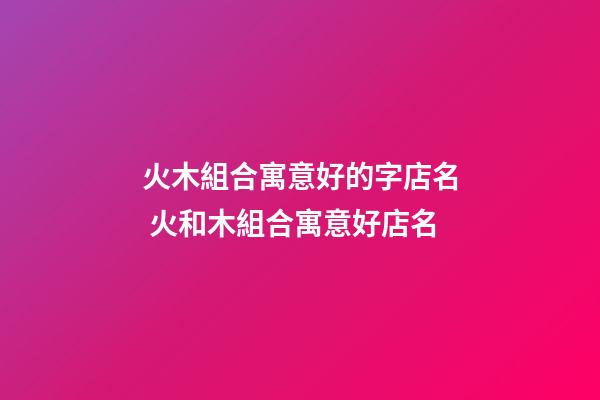 火木組合寓意好的字店名 火和木組合寓意好店名